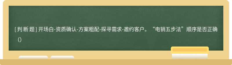 开场白-资质确认-方案粗配-探寻需求-邀约客户。“电销五步法”顺序是否正确（）