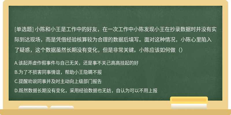 小陈和小王是工作中的好友，在一次工作中小陈发现小王在抄录数据时并没有实际到达现场，而是凭借经验核算较为合理的数据后填写。面对这种情况，小陈心里陷入了疑惑，这个数据虽然长期没有变化，但是非常关键。小陈应该如何做（）