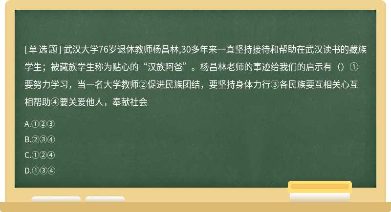 武汉大学76岁退休教师杨昌林,30多年来一直坚持接待和帮助在武汉读书的藏族学生；被藏族学生称为贴心的“汉族阿爸”。杨昌林老师的事迹给我们的启示有（）① 要努力学习，当一名大学教师②促进民族团结，要坚持身体力行③各民族要互相关心互相帮助④要关爱他人，奉献社会