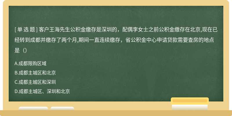 客户王海先生公积金缴存是深圳的，配偶李女士之前公积金缴存在北京,现在已经转到成都并缴存了两个月,期间一直连续缴存，省公积金中心申请贷款需要查房的地点是（）