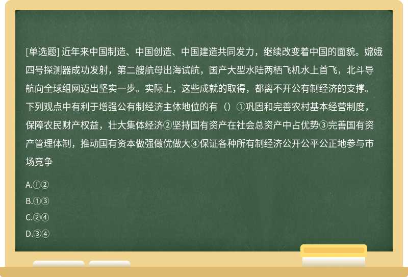 近年来中国制造、中国创造、中国建造共同发力，继续改变着中国的面貌。嫦娥四号探测器成功发射，第二艘航母出海试航，国产大型水陆两栖飞机水上首飞，北斗导航向全球组网迈出坚实一步。实际上，这些成就的取得，都离不开公有制经济的支撑。下列观点中有利于增强公有制经济主体地位的有（）①巩固和完善农村基本经营制度，保障农民财产权益，壮大集体经济②坚持国有资产在社会总资产中占优势③完善国有资产管理体制，推动国有资本做强做优做大④保证各种所有制经济公开公平公正地参与市场竞争