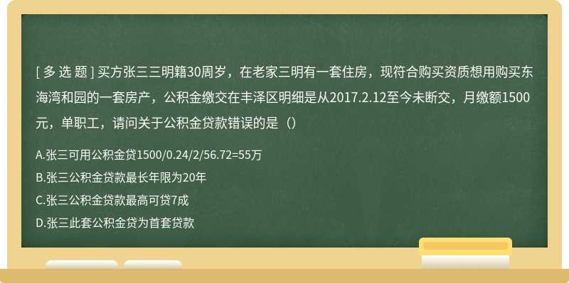 买方张三三明籍30周岁，在老家三明有一套住房，现符合购买资质想用购买东海湾和园的一套房产，公积金缴交在丰泽区明细是从2017.2.12至今未断交，月缴额1500元，单职工，请问关于公积金贷款错误的是（）