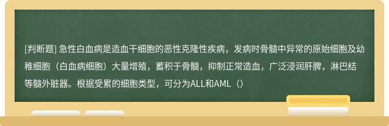 急性白血病是造血干细胞的恶性克隆性疾病，发病时骨髓中异常的原始细胞及幼稚细胞（白血病细胞）大量增殖，蓄积于骨髓，抑制正常造血，广泛浸润肝脾，淋巴结等髓外脏器。根据受累的细胞类型，可分为ALL和AML（）