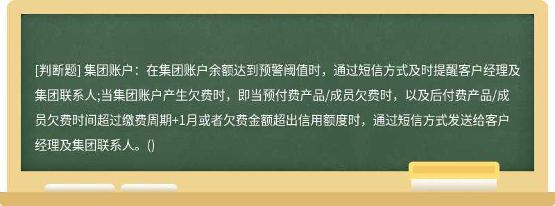 集团账户：在集团账户余额达到预警阈值时，通过短信方式及时提醒客户经理及集团联系人;当集团账户产生欠费时，即当预付费产品/成员欠费时，以及后付费产品/成员欠费时间超过缴费周期+1月或者欠费金额超出信用额度时，通过短信方式发送给客户经理及集团联系人。()