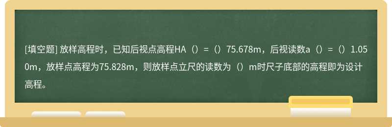 放样高程时，已知后视点高程HA（）=（）75.678m，后视读数a（）=（）1.050m，放样点高程为75.828m，则放样点立尺的读数为（）m时尺子底部的高程即为设计高程。