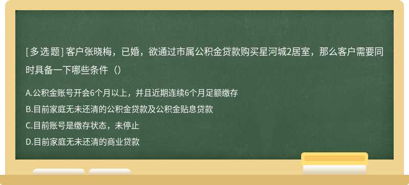 客户张晓梅，已婚，欲通过市属公积金贷款购买星河城2居室，那么客户需要同时具备一下哪些条件（）