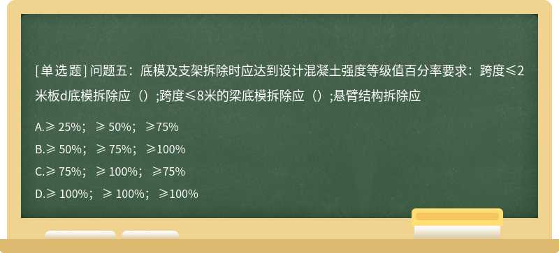 问题五：底模及支架拆除时应达到设计混凝土强度等级值百分率要求：跨度≤2米板d底模拆除应（）;跨度≤8米的梁底模拆除应（）;悬臂结构拆除应