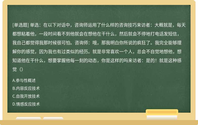 单选：在以下对话中，咨询师运用了什么样的咨询技巧来访者：大概就是，每天都想粘着他，一段时间看不到他就会在想他在干什么，然后就会不停地打电话发短信，我自己都觉得我那时候很可怕。咨询师：哦，那我明白你所说的疯狂了。我完全能够理解你的感觉，因为我也有过类似的经历。就是非常喜欢一个人，总会不自觉地想他，想知道他在干什么，想要掌握他每一刻的动态，你是这样的吗来访者：是的！就是这种感觉（）