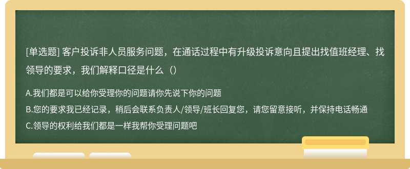 客户投诉非人员服务问题，在通话过程中有升级投诉意向且提出找值班经理、找领导的要求，我们解释口径是什么（）