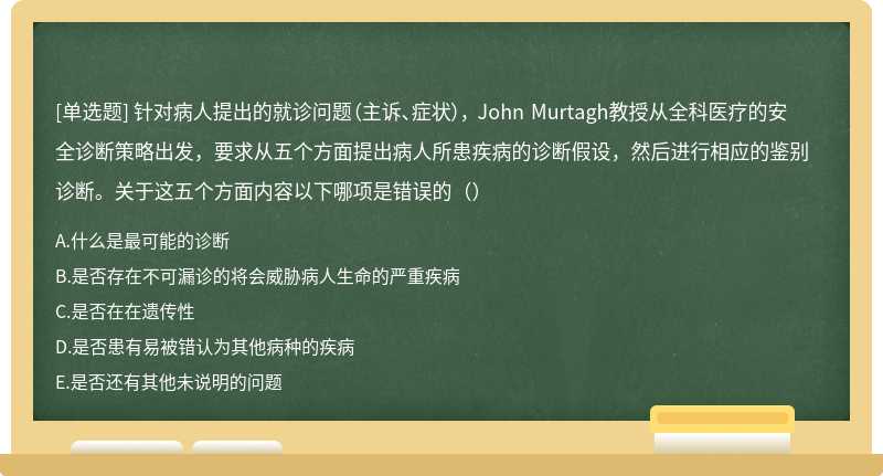 针对病人提出的就诊问题（主诉、症状）， John Murtagh教授从全科医疗的安全诊断策略出发，要求从五个方面提出病人所患疾病的诊断假设，然后进行相应的鉴别诊断。关于这五个方面内容以下哪项是错误的（）