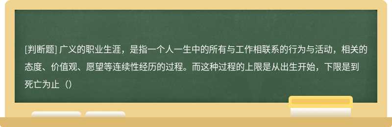 广义的职业生涯，是指一个人一生中的所有与工作相联系的行为与活动，相关的态度、价值观、愿望等连续性经历的过程。而这种过程的上限是从出生开始，下限是到死亡为止（）