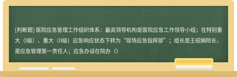 医院应急管理工作组织体系：最高领导机构是医院应急工作领导小组；在特别重大（I级）、重大（II级）应急响应状态下转为“现场应急指挥部”；组长是王绍娟院长，是应急管理第一责任人；应急办设在院办（）