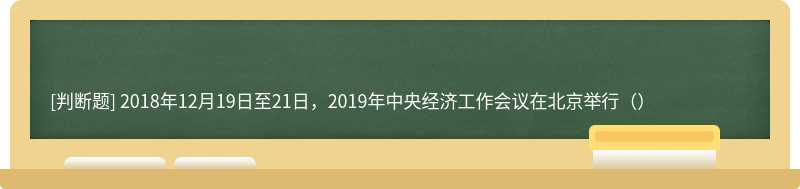 2018年12月19日至21日，2019年中央经济工作会议在北京举行（）