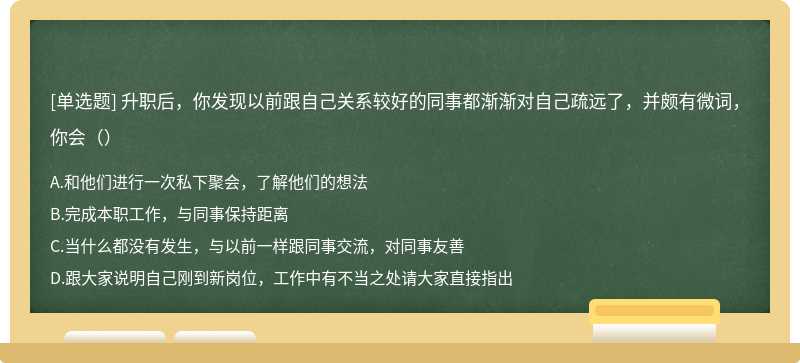 升职后，你发现以前跟自己关系较好的同事都渐渐对自己疏远了，并颇有微词，你会（）