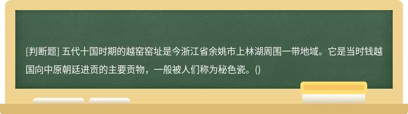 五代十国时期的越窑窑址是今浙江省余姚市上林湖周围一带地域。它是当时钱越国向中原朝廷进贡的主要贡物，一般被人们称为秘色瓷。()