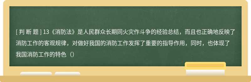 13《消防法》是人民群众长期同火灾作斗争的经验总结，而且也正确地反映了消防工作的客观规律，对做好我国的消防工作发挥了重要的指导作用，同时，也体现了我国消防工作的特色（）