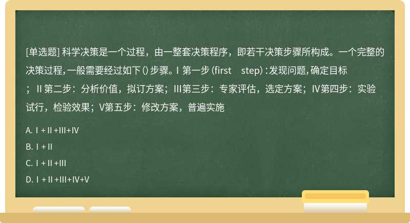 科學(xué)決策是一個(gè)過(guò)程，由一整套決策程序，即若干決策步驟所構(gòu)成。一個(gè)完整的決策過(guò)程，一般需要經(jīng)過(guò)如下（）步驟。Ⅰ第一步（first step）：發(fā)現(xiàn)問(wèn)題，確定目標(biāo)；Ⅱ第二步：分析價(jià)值，擬訂方案；Ⅲ第三步：專家評(píng)估，選定方案；Ⅳ第四步：實(shí)驗(yàn)試行，檢驗(yàn)效果；V第五步：修改方案，普遍實(shí)施