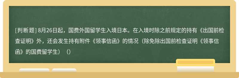 8月26日起，国费外国留学生入境日本。在入境时除之前规定的持有《出国前检查证明》外，还会发生持有附件《领事信函》的情况（除免除出国前检查证明《领事信函》的国费留学生）（）