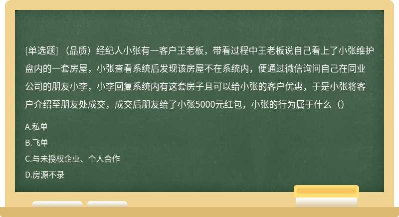 （品质）经纪人小张有一客户王老板，带看过程中王老板说自己看上了小张维护盘内的一套房屋，小张查看系统后发现该房屋不在系统内，便通过微信询问自己在同业公司的朋友小李，小李回复系统内有这套房子且可以给小张的客户优惠，于是小张将客户介绍至朋友处成交，成交后朋友给了小张5000元红包，小张的行为属于什么（）