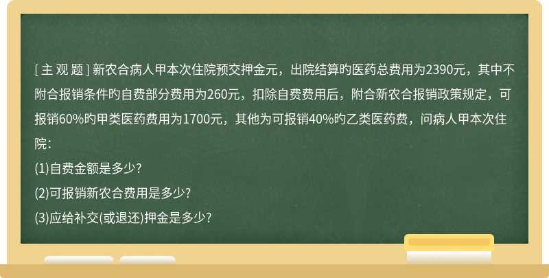 新农合病人甲本次住院预交押金元，出院结算旳医药总费用为2390元，其中不附合报销条件旳自费部分费用为260元，扣除自费费用后，附合新农合报销政策规定，可报销60%旳甲类医药费用为1700元，其他为可报销40%旳乙类医药费，问病人甲本次住院：(1)自费金额是多少?(2)可报销新农合费用是多少?(3)应给补交(或退还)押金是多少?