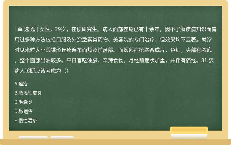 女性，29岁，在读研究生。病人面部痤疮已有十余年，因不了解疾病知识而曾用过多种方法包括口服及外涂激素类药物、美容院的专门治疗，但效果均不显著。就诊时见米粒大小圆锥形丘疹遍布面颊及前额部。面颊部痤疮融合成片，色红，尖部有脓疱。整个面部出油较多。平日喜吃油腻、辛辣食物。月经前症状加重，并伴有痛经。31.该病人诊断应该考虑为（）