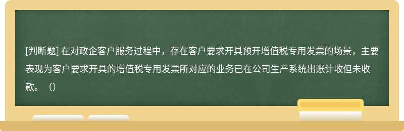 在对政企客户服务过程中，存在客户要求开具预开增值税专用发票的场景，主要表现为客户要求开具的增值税专用发票所对应的业务已在公司生产系统出账计收但未收款。（）