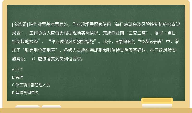 除作业票基本票面外，作业现场需配套使用“每日站班会及风险控制措施检查记录表”，工作负责人应每天根据现场实际情况，完成作业前“三交三查”，填写“当日控制措施检查”、“作业过程风险预控措施”。此外，B票配套的“检查记录表”中，增加了“到岗到位签到表”，各级人员应在完成到岗到位检查后签字确认。在三级风险实施阶段，（）应该落实到岗到位要求。