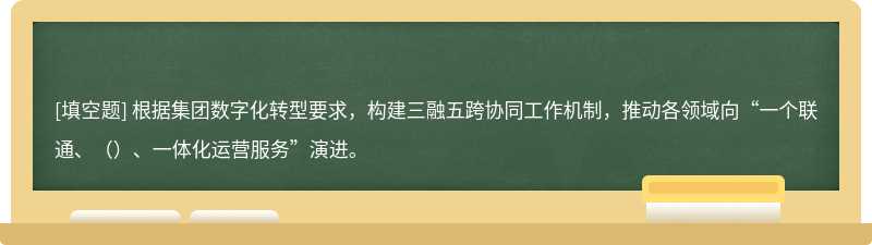 根据集团数字化转型要求，构建三融五跨协同工作机制，推动各领域向“一个联通、（）、一体化运营服务”演进。