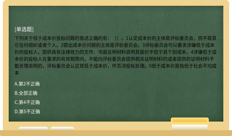 下列关于低于成本价投标问题的表述正确的有：（）。1认定成本价的主体是评标委员会，而不是其它任何组织或者个人。2提出成本价问题的主体是评标委员会。3评标委员会可以要求涉嫌低于成本价的投标人，提供具有法律效力的文件、书面证明材料说明其报价不低于其个别成本。4涉嫌低于成本价的投标人在要求的有效期限内，不能向评标委员会提供相关证明材料的或者提供的证明材料不能合理说明的，评标委员会认定其低于成本价，作否决投标处理。5低于成本价是指低于社会平均成本