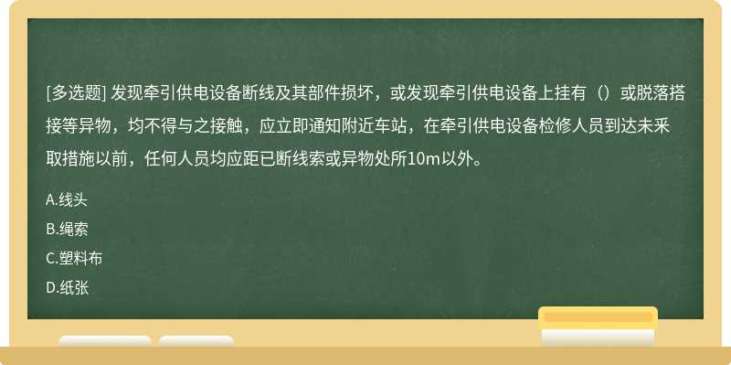 发现牵引供电设备断线及其部件损坏，或发现牵引供电设备上挂有（）或脱落搭接等异物，均不得与之接触，应立即通知附近车站，在牵引供电设备检修人员到达未釆取措施以前，任何人员均应距已断线索或异物处所10m以外。