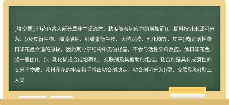 印花色浆大部分属非牛顿流体，粘度随着切应力的增加而()。糊料按其来源可分为：()及其衍生物、海藻酸钠、纤维素衍生物、天然龙胶、乳化糊等，其中()糊是活性染料印花最合适的原糊，因为其分子结构中无伯羟基，不会与活性染料反应。涂料印花色浆一般由()、()、乳化糊或合成增稠剂、交联剂及其他助剂组成。粘合剂是具有成膜性的高分子物质，涂料印花的牢度和手感出粘合剂决定。粘合剂可分为()型、交联型和()型三大类。