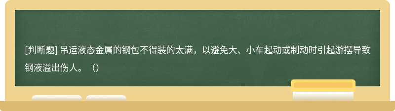 吊运液态金属的钢包不得装的太满，以避免大、小车起动或制动时引起游摆导致钢液溢出伤人。（）