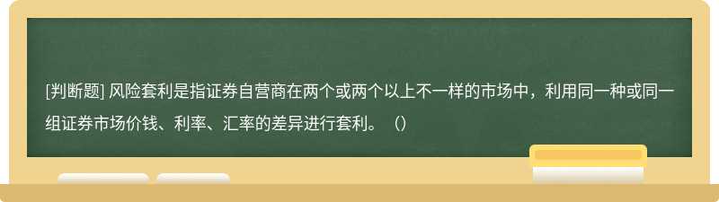 风险套利是指证券自营商在两个或两个以上不一样的市场中，利用同一种或同一组证券市场价钱、利率、汇率的差异进行套利。（）