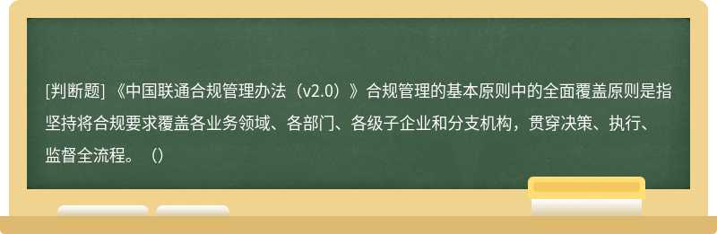 《中国联通合规管理办法（v2.0）》合规管理的基本原则中的全面覆盖原则是指坚持将合规要求覆盖各业务领域、各部门、各级子企业和分支机构，贯穿决策、执行、监督全流程。（）