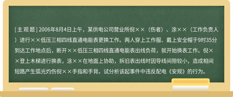 2006年8月4日上午，某供电公司营业所倪××（伤者）、涂××（工作负责人）进行××低压三相四线直通电能表更换工作。两人穿上工作服、戴上安全帽于9时35分到达工作地点后，断开××低压三相四线直通电能表出线负荷，就开始换表工作。倪××登上木梯进行换表，涂××在地面上协助，拆旧表出线时因导线间隙较小，造成相间短路产生弧光灼伤倪××手指和手背。试分析该起事件中违反配电《安规》的行为。