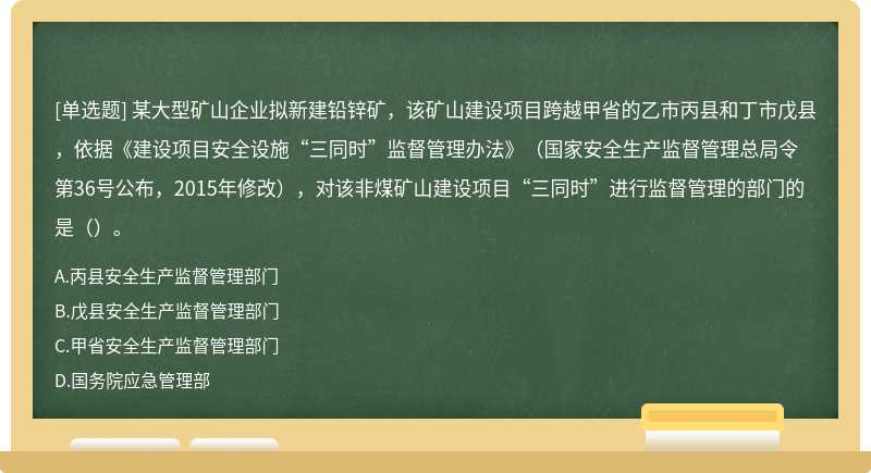 某大型矿山企业拟新建铅锌矿，该矿山建设项目跨越甲省的乙市丙县和丁市戊县，依据《建设项目安全设施“三同时”监督管理办法》（国家安全生产监督管理总局令第36号公布，2015年修改），对该非煤矿山建设项目“三同时”进行监督管理的部门的是（）。