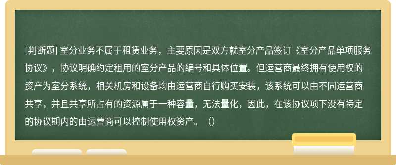 室分业务不属于租赁业务，主要原因是双方就室分产品签订《室分产品单项服务协议》，协议明确约定租用的室分产品的编号和具体位置。但运营商最终拥有使用权的资产为室分系统，相关机房和设备均由运营商自行购买安装，该系统可以由不同运营商共享，并且共享所占有的资源属于一种容量，无法量化，因此，在该协议项下没有特定的协议期内的由运营商可以控制使用权资产。（）