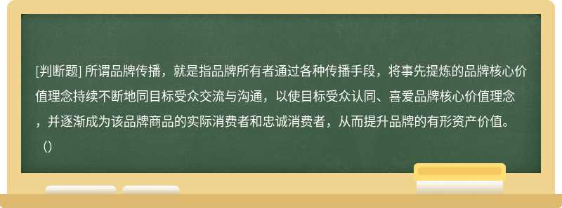 所谓品牌传播，就是指品牌所有者通过各种传播手段，将事先提炼的品牌核心价值理念持续不断地同目标受众交流与沟通，以使目标受众认同、喜爱品牌核心价值理念，并逐渐成为该品牌商品的实际消费者和忠诚消费者，从而提升品牌的有形资产价值。（）