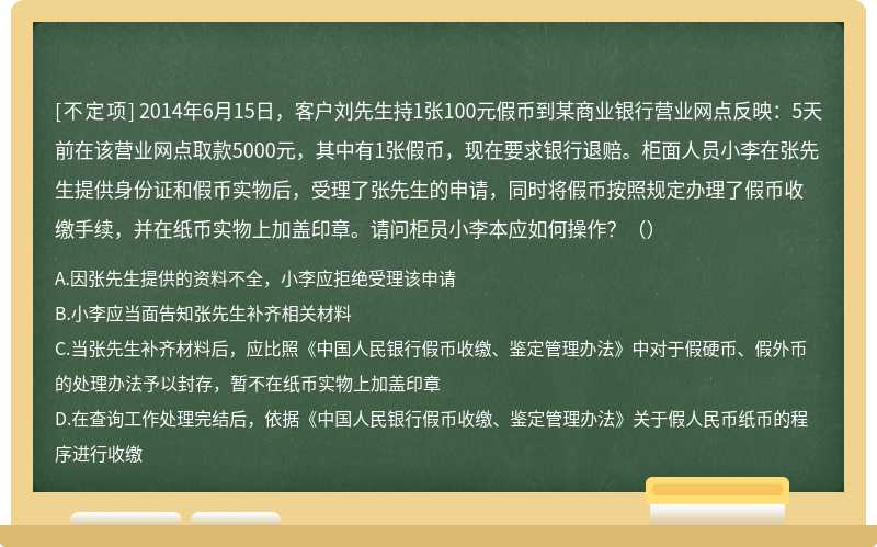 2014年6月15日，客户刘先生持1张100元假币到某商业银行营业网点反映：5天前在该营业网点取款5000元，其中有1张假币，现在要求银行退赔。柜面人员小李在张先生提供身份证和假币实物后，受理了张先生的申请，同时将假币按照规定办理了假币收缴手续，并在纸币实物上加盖印章。请问柜员小李本应如何操作？（）