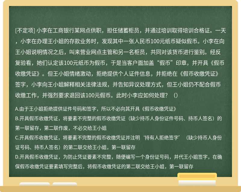 小李在工商银行某网点供职，担任储蓄柜员，并通过培训取得培训合格证。一天，小李在办理王小姐的存款业务时，发现其中一张人民币100元纸币疑似假币。小李在向王小姐说明情况之后，叫来营业网点主管和另一名柜员，共同对该货币进行鉴别。经反复验看，她们认定该100元纸币为假币，于是当客户面加盖“假币”印章，并开具《假币收缴凭证》。但王小姐情绪激动，拒绝提供个人证件信息，并拒绝在《假币收缴凭证》签字，小李向王小姐解释相关法律法规，并告知异议处理方式，但王小姐仍不配合假币收缴工作，并强烈要求退回该100元假币。此时小李应如何处理？（）