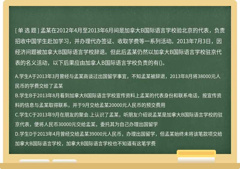 孟某在2012年4月至2013年6月间是加拿大B国际语言学校验北京的代表，负责招收中国学生赴加学习，并办理代办签证、收取学费等一系列活动。2013年7月3日，因经济问题被加拿大B国际语言学校辞退。但此后孟某仍然以加拿大B国际语言学校驻京代表的名义活动，以下后果应由加拿人B国际语言学校负责的有()。