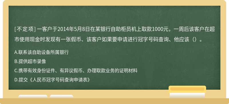 一客户于2014年5月8日在某银行自助柜员机上取款1000元，一周后该客户在超市使用现金时发现有一张假币、该客户如果要申请进行冠字号码查询、他应该（）。