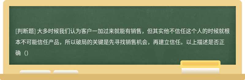 大多时候我们认为客户一加过来就能有销售，但其实他不信任这个人的时候就根本不可能信任产品，所以破局的关键是先寻找销售机会，再建立信任。以上描述是否正确（）