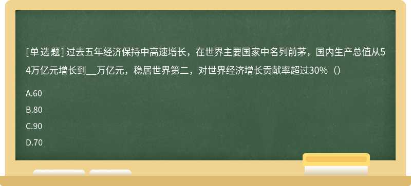 过去五年经济保持中高速增长，在世界主要国家中名列前茅，国内生产总值从54万亿元增长到__万亿元，稳居世界第二，对世界经济增长贡献率超过30%（）