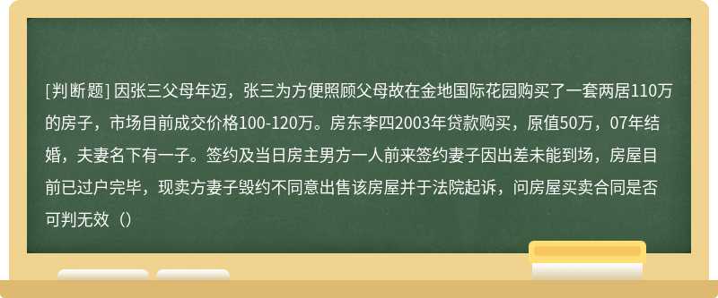 因张三父母年迈，张三为方便照顾父母故在金地国际花园购买了一套两居110万的房子，市场目前成交价格100-120万。房东李四2003年贷款购买，原值50万，07年结婚，夫妻名下有一子。签约及当日房主男方一人前来签约妻子因出差未能到场，房屋目前已过户完毕，现卖方妻子毁约不同意出售该房屋并于法院起诉，问房屋买卖合同是否可判无效（）