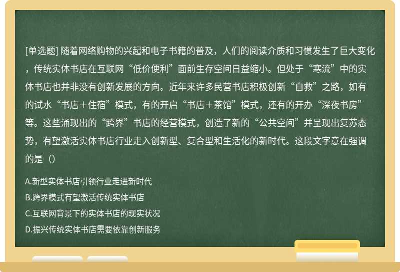 随着网络购物的兴起和电子书籍的普及，人们的阅读介质和习惯发生了巨大变化，传统实体书店在互联网“低价便利”面前生存空间日益缩小。但处于“寒流”中的实体书店也并非没有创新发展的方向。近年来许多民营书店积极创新“自救”之路，如有的试水“书店＋住宿”模式，有的开启“书店＋茶馆”模式，还有的开办“深夜书房”等。这些涌现出的“跨界”书店的经营模式，创造了新的“公共空间”并呈现出复苏态势，有望激活实体书店行业走入创新型、复合型和生活化的新时代。这段文字意在强调的是（）