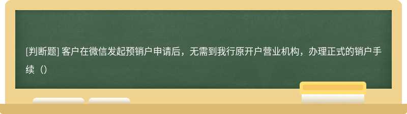 客户在微信发起预销户申请后，无需到我行原开户营业机构，办理正式的销户手续（）