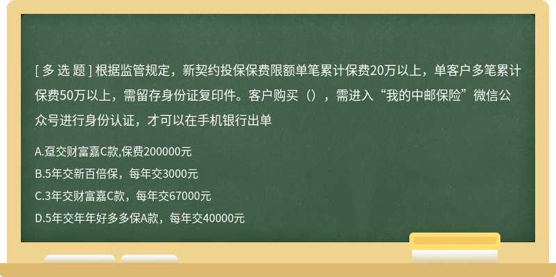 根据监管规定，新契约投保保费限额单笔累计保费20万以上，单客户多笔累计保费50万以上，需留存身份证复印件。客户购买（），需进入“我的中邮保险”微信公众号进行身份认证，才可以在手机银行出单