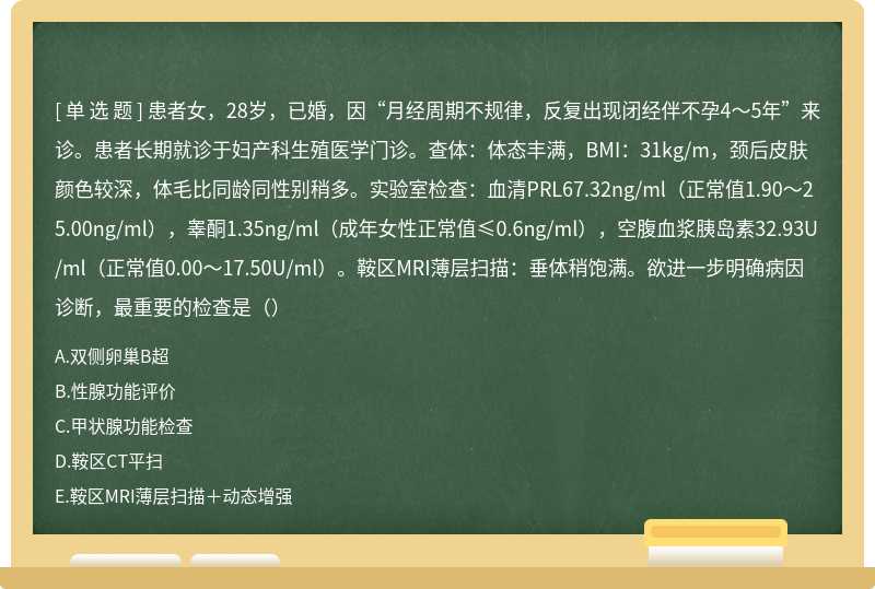 患者女，28岁，已婚，因“月经周期不规律，反复出现闭经伴不孕4～5年”来诊。患者长期就诊于妇产科生殖医学门诊。查体：体态丰满，BMI：31kg/m，颈后皮肤颜色较深，体毛比同龄同性别稍多。实验室检查：血清PRL67.32ng/ml（正常值1.90～25.00ng/ml），睾酮1.35ng/ml（成年女性正常值≤0.6ng/ml），空腹血浆胰岛素32.93U/ml（正常值0.00～17.50U/ml）。鞍区MRI薄层扫描：垂体稍饱满。欲进一步明确病因诊断，最重要的检查是（）