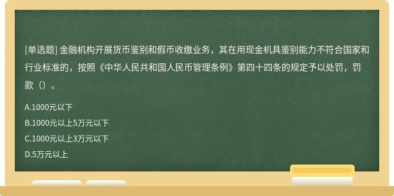 金融机构开展货币鉴别和假币收缴业务，其在用现金机具鉴别能力不符合国家和行业标准的，按照《中华人民共和国人民币管理条例》第四十四条的规定予以处罚，罚款（）。